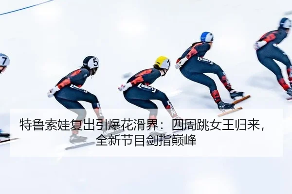 特鲁索娃复出引爆花滑界：四周跳女王归来，全新节目剑指巅峰