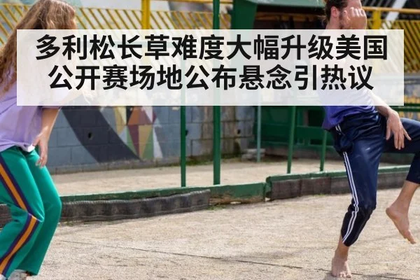 多利松长草难度大幅升级美国公开赛场地公布悬念引热议