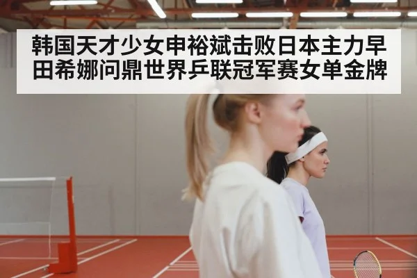 韩国天才少女申裕斌击败日本主力早田希娜问鼎世界乒联冠军赛女单金牌
